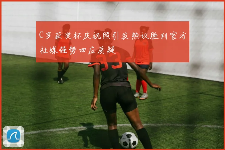 C罗获奖杯庆祝照引发热议胜利官方社媒强势回应质疑
