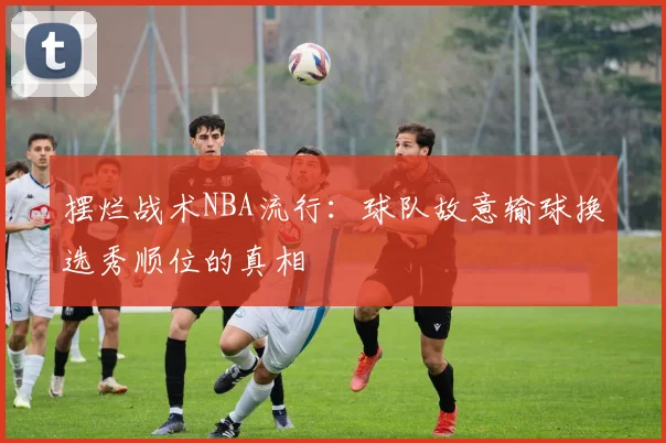 摆烂战术NBA流行：球队故意输球换选秀顺位的真相