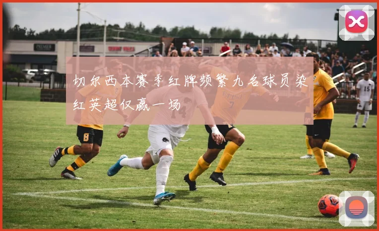 切尔西本赛季红牌频繁九名球员染红英超仅赢一场