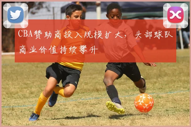 CBA赞助商投入规模扩大，头部球队商业价值持续攀升